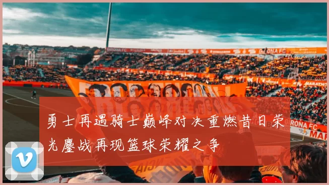 勇士再遇骑士巅峰对决重燃昔日荣光鏖战再现篮球荣耀之争
