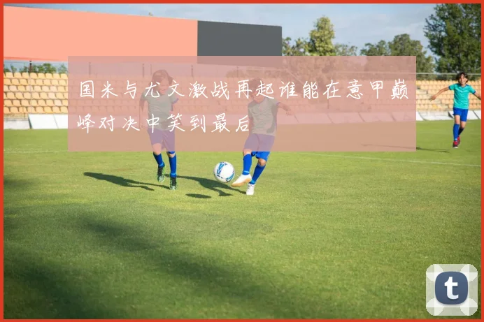 国米与尤文激战再起谁能在意甲巅峰对决中笑到最后