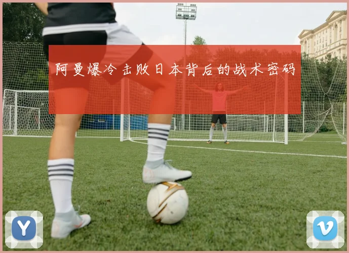 阿曼爆冷击败日本背后的战术密码