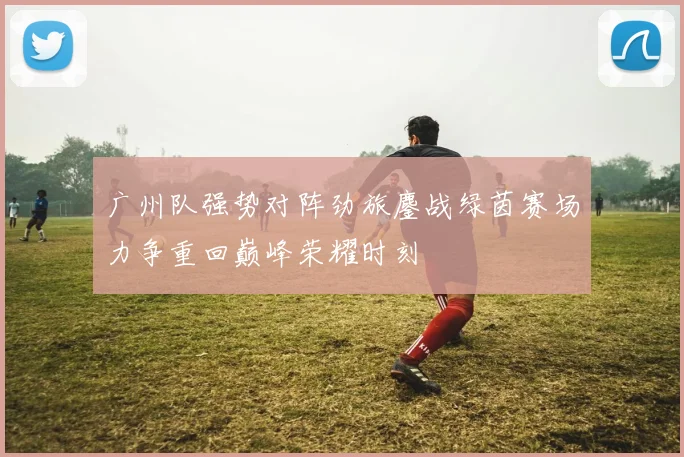 广州队强势对阵劲旅鏖战绿茵赛场力争重回巅峰荣耀时刻