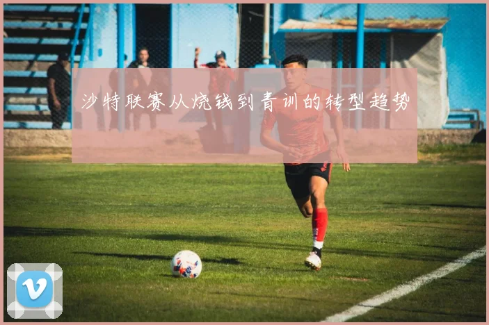 沙特联赛从烧钱到青训的转型趋势