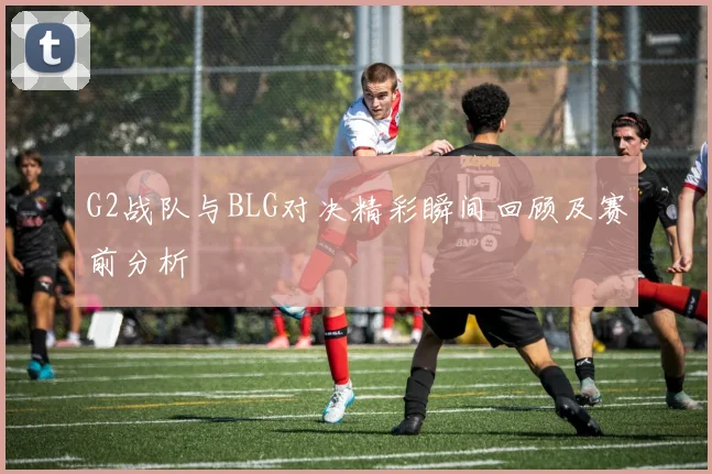 G2战队与BLG对决精彩瞬间回顾及赛前分析