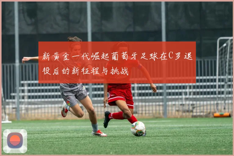 新黄金一代崛起葡萄牙足球在C罗退役后的新征程与挑战