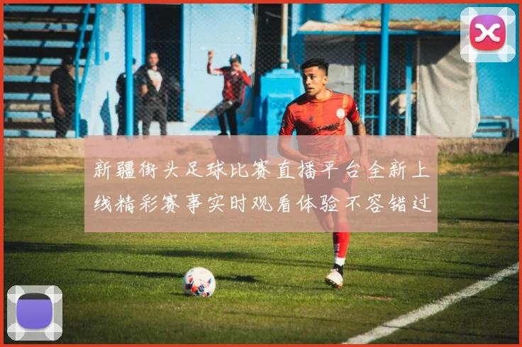 新疆街头足球比赛直播平台全新上线精彩赛事实时观看体验不容错过