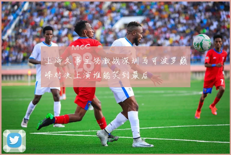 上海久事主场激战深圳马可波罗巅峰对决上演谁能笑到最后