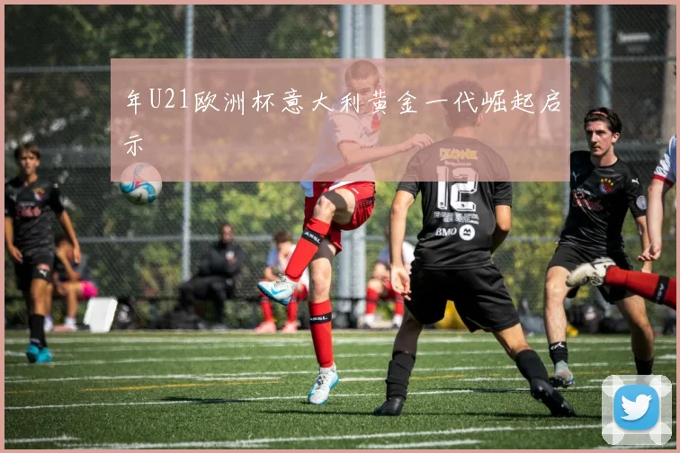 年U21欧洲杯意大利黄金一代崛起启示