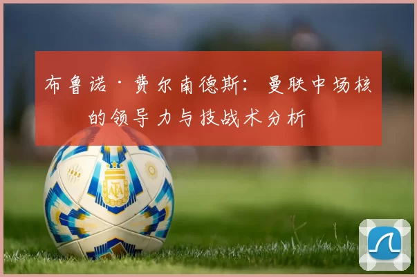 布鲁诺·费尔南德斯：曼联中场核心的领导力与技战术分析