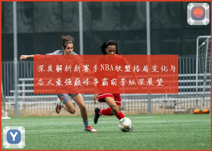 深度解析新赛季NBA联盟格局变化与各大豪强巅峰争霸前景纵深展望