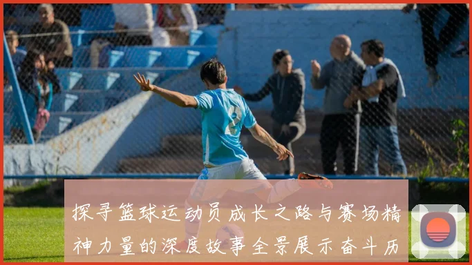 探寻篮球运动员成长之路与赛场精神力量的深度故事全景展示奋斗历程