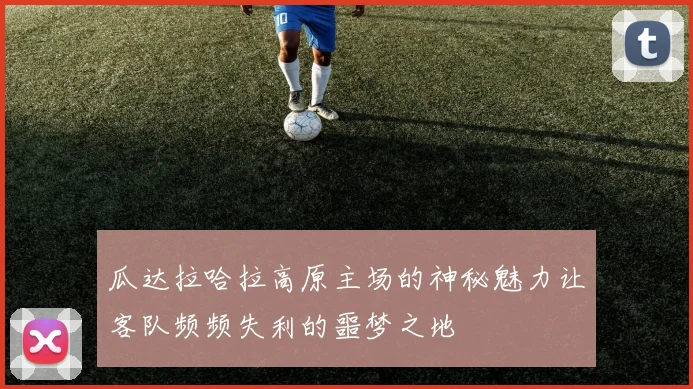 瓜达拉哈拉高原主场的神秘魅力让客队频频失利的噩梦之地