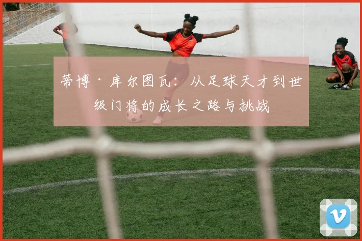 蒂博·库尔图瓦：从足球天才到世界级门将的成长之路与挑战