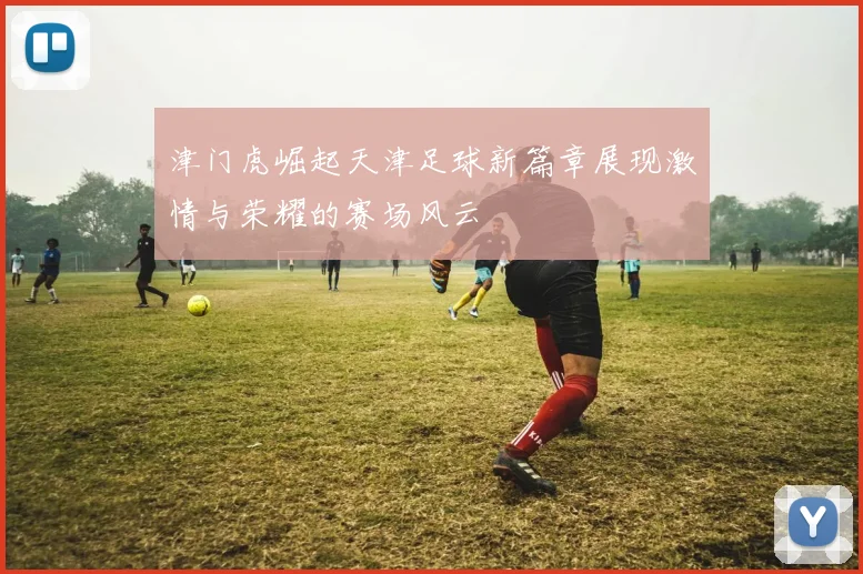 津门虎崛起天津足球新篇章展现激情与荣耀的赛场风云