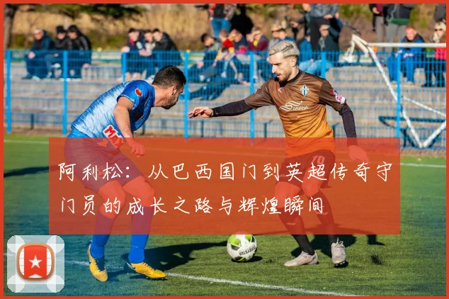 阿利松：从巴西国门到英超传奇守门员的成长之路与辉煌瞬间