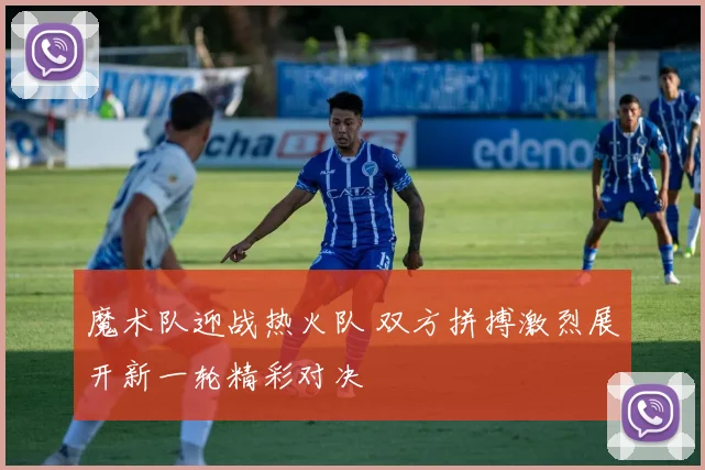 魔术队迎战热火队 双方拼搏激烈展开新一轮精彩对决