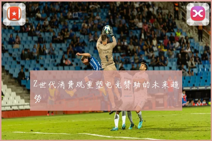 Z世代消费观重塑电竞赞助的未来趋势