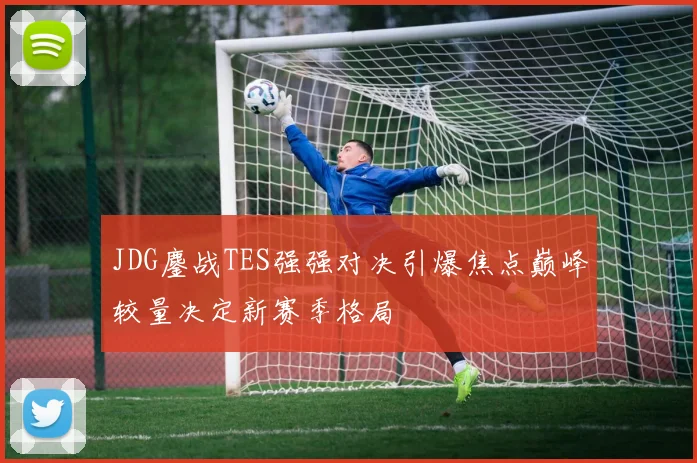 JDG鏖战TES强强对决引爆焦点巅峰较量决定新赛季格局