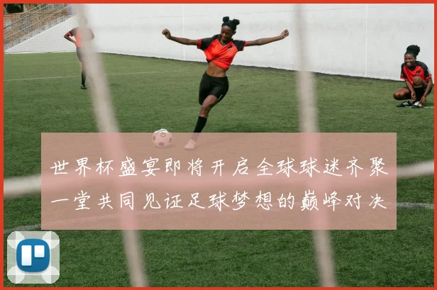 世界杯盛宴即将开启全球球迷齐聚一堂共同见证足球梦想的巅峰对决